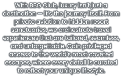 With BBG Club, luxury isn’t just a destination — it’s the journey itself. From private aviation to hidden resort sanctuaries, we orchestrate travel experiences that are tailored, seamless, and unforgettable. Gain privileged access to the world’s most coveted escapes, where every detail is curated to reflect your unique lifestyle.