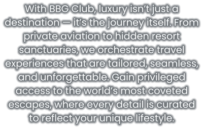 With BBG Club, luxury isn’t just a destination — it’s the journey itself. From private aviation to hidden resort sanctuaries, we orchestrate travel experiences that are tailored, seamless, and unforgettable. Gain privileged access to the world’s most coveted escapes, where every detail is curated to reflect your unique lifestyle.
